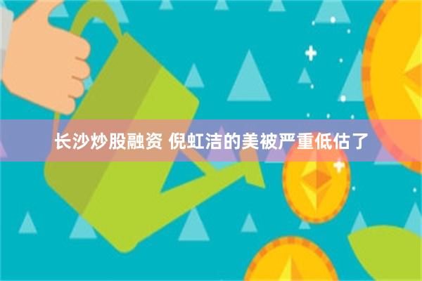 长沙炒股融资 倪虹洁的美被严重低估了