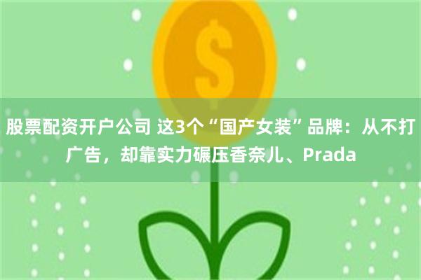 股票配资开户公司 这3个“国产女装”品牌：从不打广告，却靠实力碾压香奈儿、Prada
