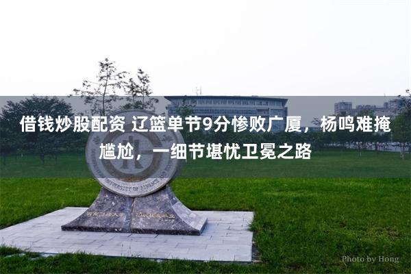 借钱炒股配资 辽篮单节9分惨败广厦，杨鸣难掩尴尬，一细节堪忧卫冕之路