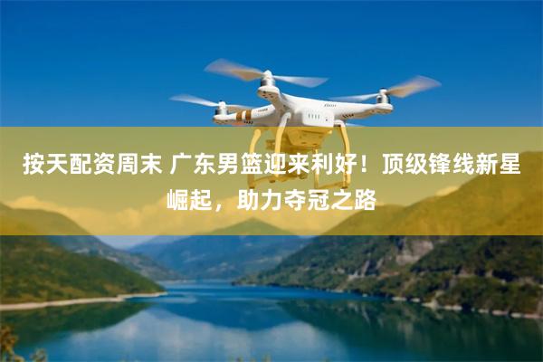 按天配资周末 广东男篮迎来利好！顶级锋线新星崛起，助力夺冠之路