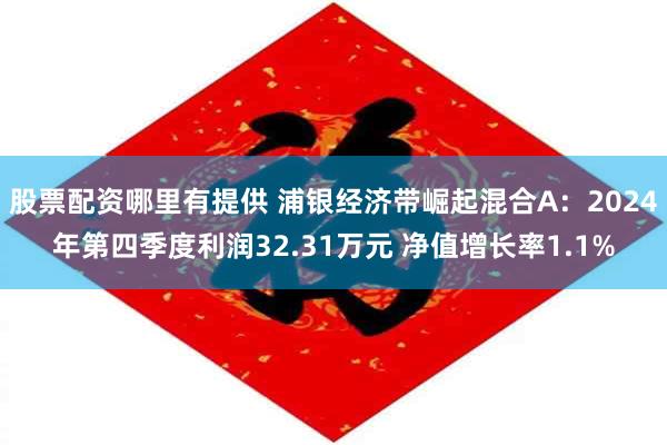 股票配资哪里有提供 浦银经济带崛起混合A：2024年第四季度利润32.31万元 净值增长率1.1%