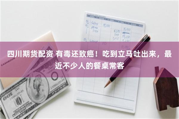 四川期货配资 有毒还致癌！吃到立马吐出来，最近不少人的餐桌常客