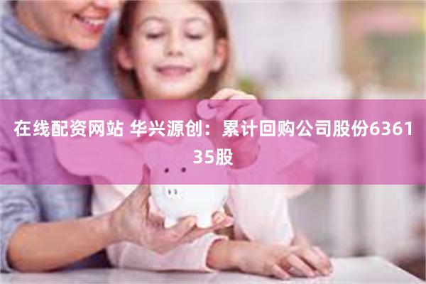 在线配资网站 华兴源创：累计回购公司股份636135股