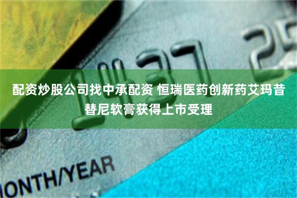 配资炒股公司找中承配资 恒瑞医药创新药艾玛昔替尼软膏获得上市受理