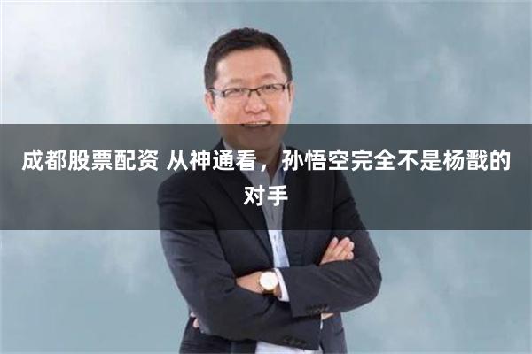 成都股票配资 从神通看，孙悟空完全不是杨戬的对手