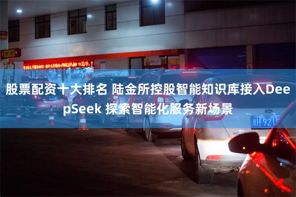 股票配资十大排名 陆金所控股智能知识库接入DeepSeek 探索智能化服务新场景