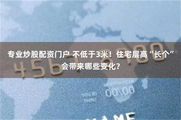 专业炒股配资门户 不低于3米！住宅层高“长个”会带来哪些变化？