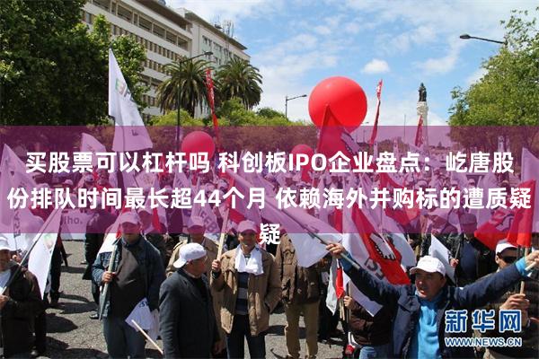 买股票可以杠杆吗 科创板IPO企业盘点：屹唐股份排队时间最长超44个月 依赖海外并购标的遭质疑