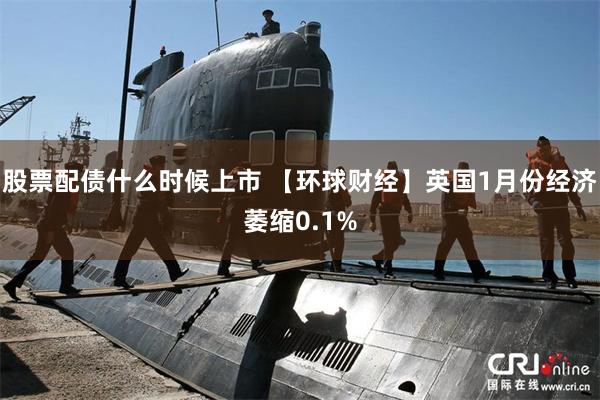 股票配债什么时候上市 【环球财经】英国1月份经济萎缩0.1%
