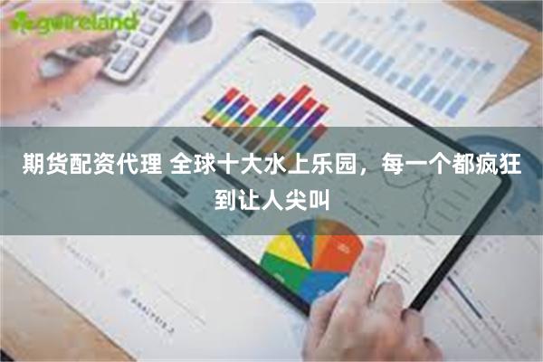 期货配资代理 全球十大水上乐园，每一个都疯狂到让人尖叫