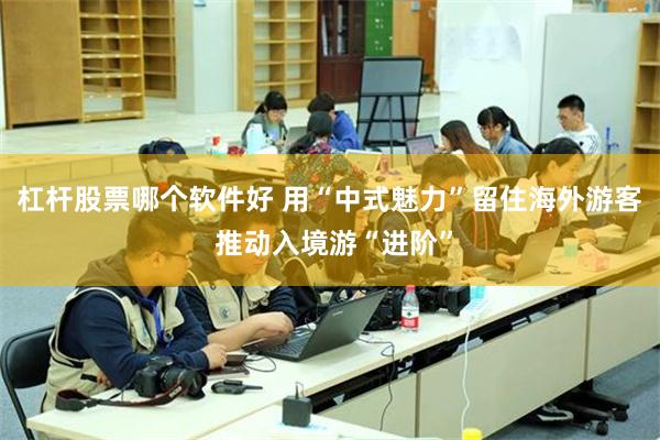 杠杆股票哪个软件好 用“中式魅力”留住海外游客 推动入境游“进阶”