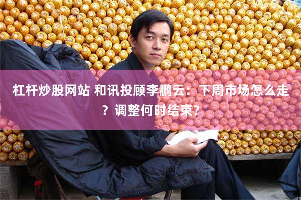 杠杆炒股网站 和讯投顾李鹏云：下周市场怎么走？调整何时结束？