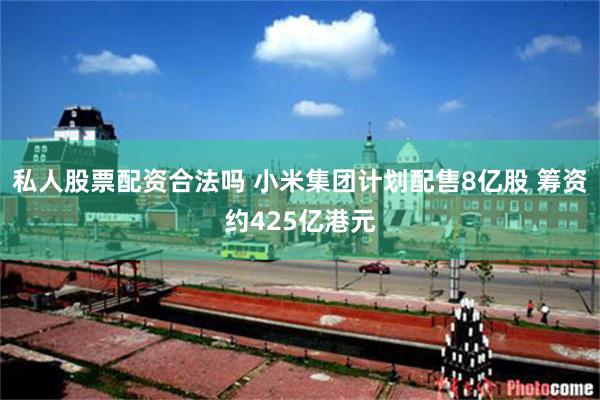 私人股票配资合法吗 小米集团计划配售8亿股 筹资约425亿港元