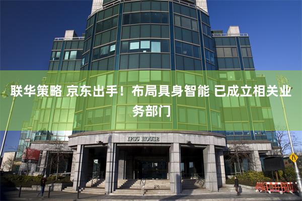 联华策略 京东出手！布局具身智能 已成立相关业务部门