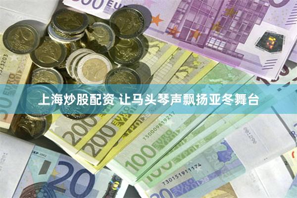 上海炒股配资 让马头琴声飘扬亚冬舞台