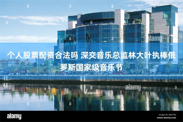 个人股票配资合法吗 深交音乐总监林大叶执棒俄罗斯国家级音乐节
