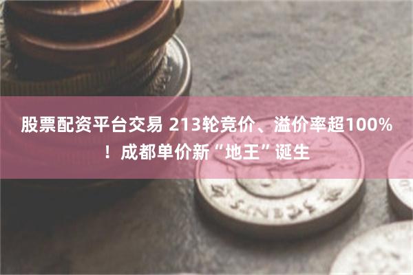 股票配资平台交易 213轮竞价、溢价率超100%！成都单价新“地王”诞生