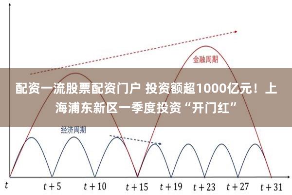 配资一流股票配资门户 投资额超1000亿元！上海浦东新区一季度投资“开门红”