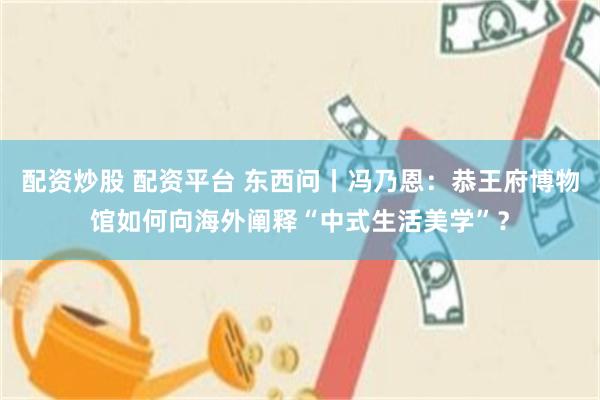 配资炒股 配资平台 东西问丨冯乃恩：恭王府博物馆如何向海外阐释“中式生活美学”？