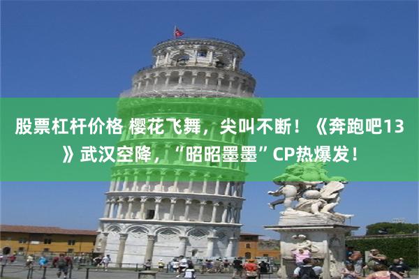 股票杠杆价格 樱花飞舞，尖叫不断！《奔跑吧13》武汉空降，“昭昭墨墨”CP热爆发！