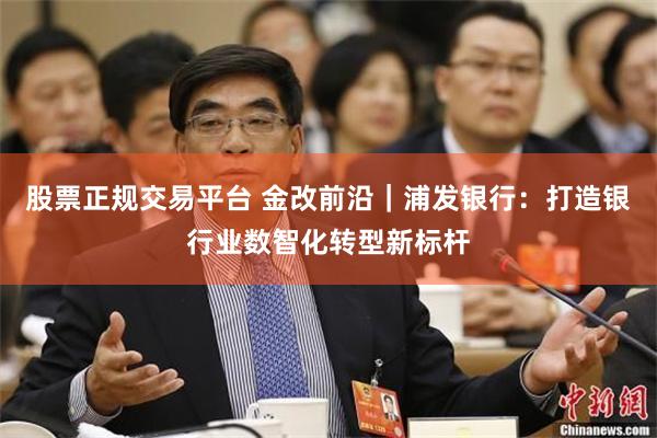 股票正规交易平台 金改前沿｜浦发银行：打造银行业数智化转型新标杆