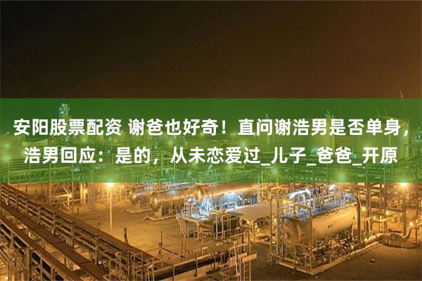 安阳股票配资 谢爸也好奇！直问谢浩男是否单身，浩男回应：是的，从未恋爱过_儿子_爸爸_开原