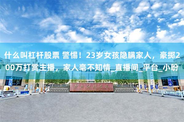 什么叫杠杆股票 警惕！23岁女孩隐瞒家人，豪掷200万打赏主播，家人毫不知情_直播间_平台_小盼