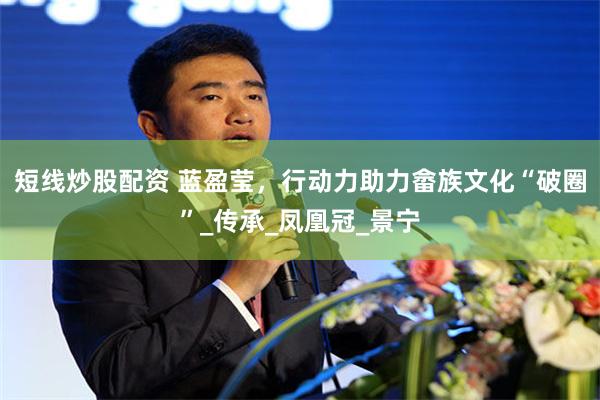 短线炒股配资 蓝盈莹，行动力助力畲族文化“破圈”_传承_凤凰冠_景宁