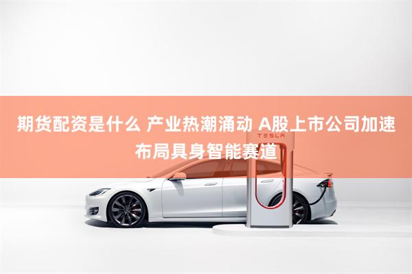 期货配资是什么 产业热潮涌动 A股上市公司加速布局具身智能赛道