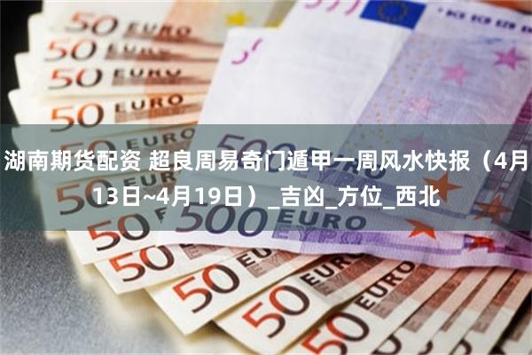 湖南期货配资 超良周易奇门遁甲一周风水快报（4月13日~4月19日）_吉凶_方位_西北