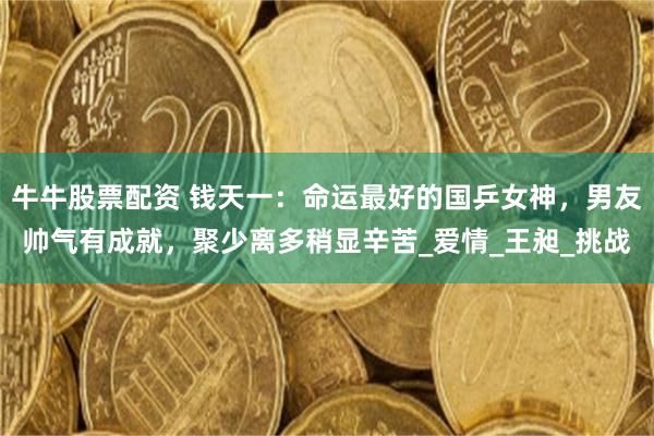 牛牛股票配资 钱天一：命运最好的国乒女神，男友帅气有成就，聚少离多稍显辛苦_爱情_王昶_挑战