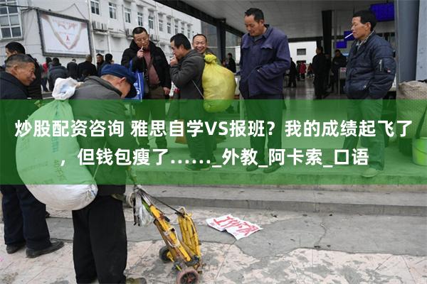 炒股配资咨询 雅思自学VS报班？我的成绩起飞了，但钱包瘦了……_外教_阿卡索_口语