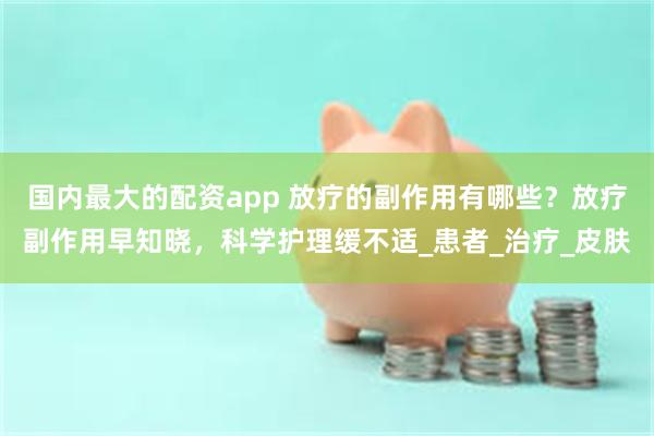 国内最大的配资app 放疗的副作用有哪些？放疗副作用早知晓，科学护理缓不适_患者_治疗_皮肤