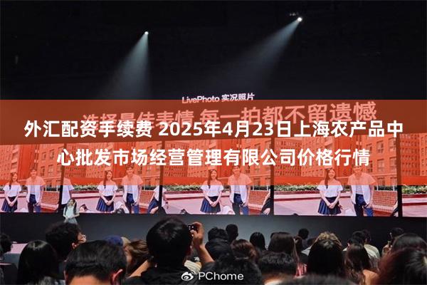 外汇配资手续费 2025年4月23日上海农产品中心批发市场经营管理有限公司价格行情