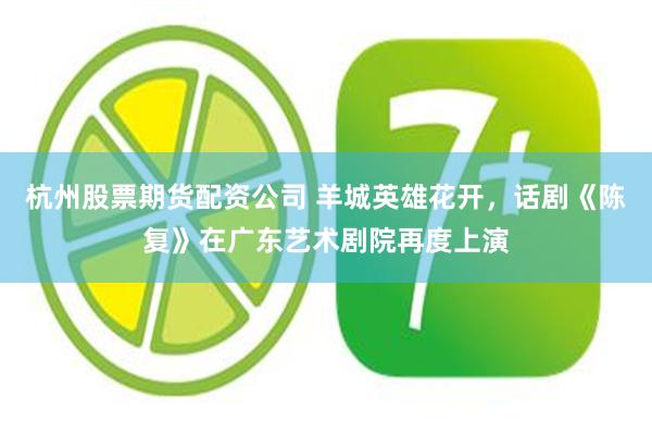 杭州股票期货配资公司 羊城英雄花开，话剧《陈复》在广东艺术剧院再度上演