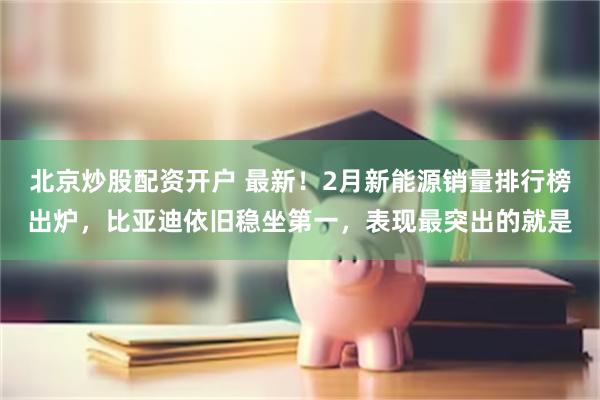 北京炒股配资开户 最新！2月新能源销量排行榜出炉，比亚迪依旧稳坐第一，表现最突出的就是