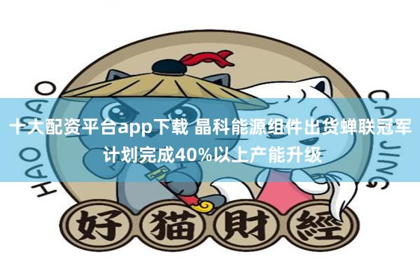 十大配资平台app下载 晶科能源组件出货蝉联冠军 计划完成40%以上产能升级