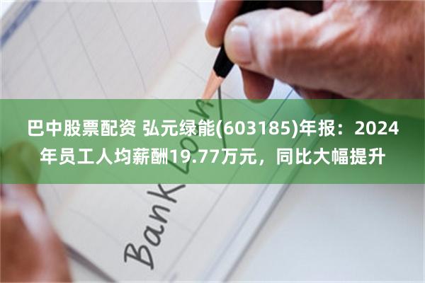 巴中股票配资 弘元绿能(603185)年报：2024年员工人均薪酬19.77万元，同比大幅提升