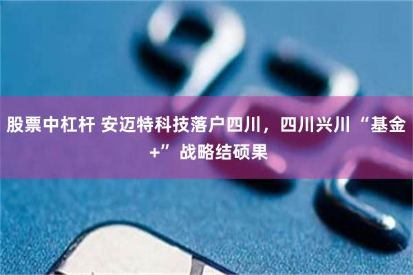 股票中杠杆 安迈特科技落户四川，四川兴川 “基金 +” 战略结硕果