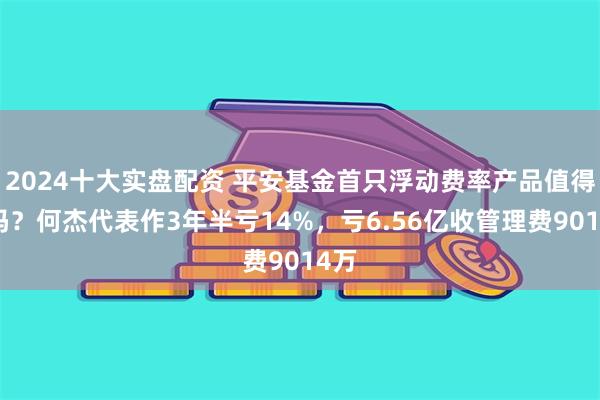 2024十大实盘配资 平安基金首只浮动费率产品值得买吗？何杰代表作3年半亏14%，亏6.56亿收管理费9014万