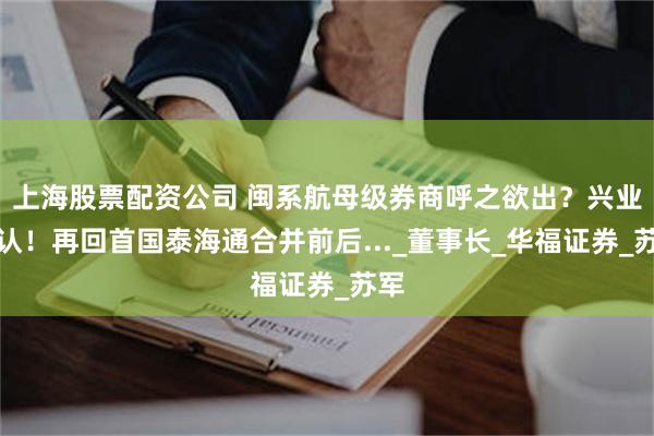 上海股票配资公司 闽系航母级券商呼之欲出？兴业否认！再回首国泰海通合并前后..._董事长_华福证券_苏军