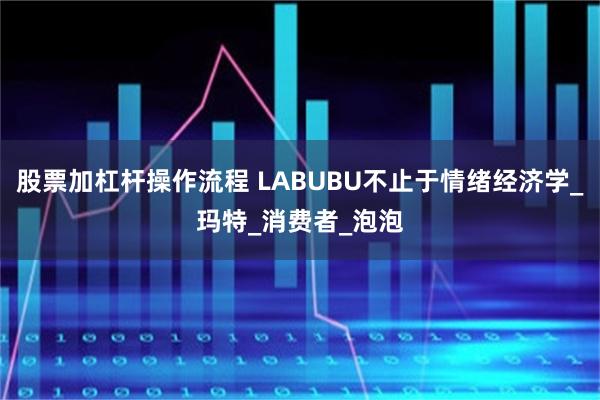 股票加杠杆操作流程 LABUBU不止于情绪经济学_玛特_消费者_泡泡