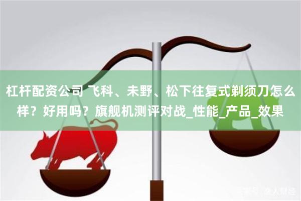 杠杆配资公司 飞科、未野、松下往复式剃须刀怎么样？好用吗？旗舰机测评对战_性能_产品_效果