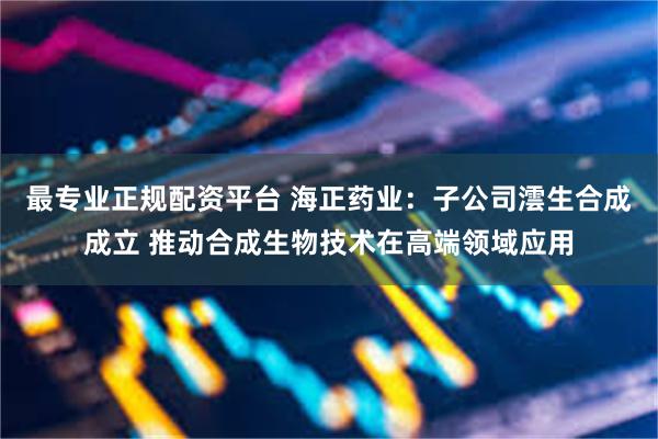 最专业正规配资平台 海正药业：子公司澐生合成成立 推动合成生物技术在高端领域应用