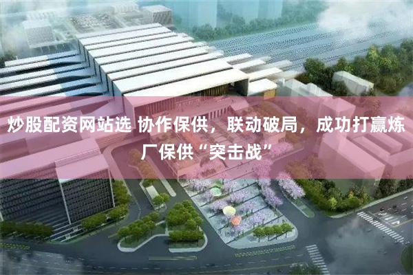 炒股配资网站选 协作保供，联动破局，成功打赢炼厂保供“突击战”