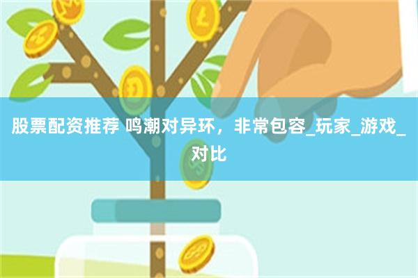 股票配资推荐 鸣潮对异环，非常包容_玩家_游戏_对比