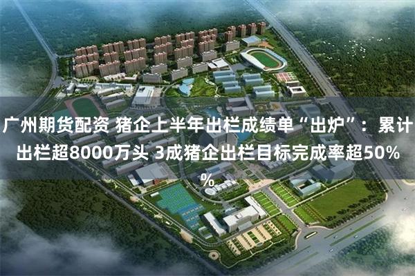广州期货配资 猪企上半年出栏成绩单“出炉”：累计出栏超8000万头 3成猪企出栏目标完成率超50%
