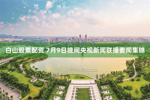 白山股票配资 7月9日晚间央视新闻联播要闻集锦
