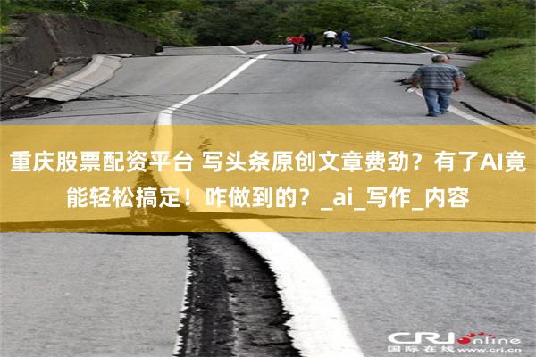 重庆股票配资平台 写头条原创文章费劲？有了AI竟能轻松搞定！咋做到的？_ai_写作_内容