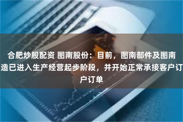 合肥炒股配资 图南股份：目前，图南部件及图南智造已进入生产经营起步阶段，并开始正常承接客户订单